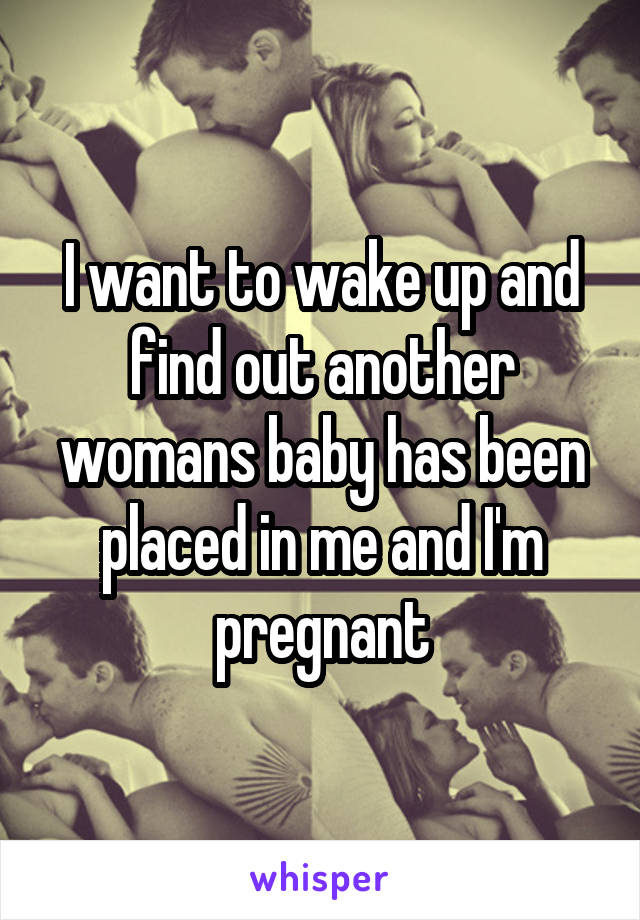 I want to wake up and find out another womans baby has been placed in me and I'm pregnant