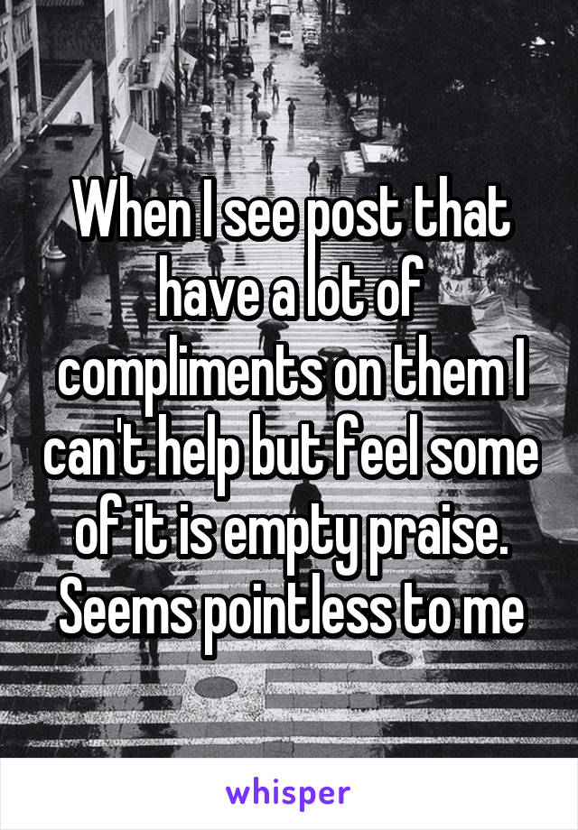 When I see post that have a lot of compliments on them I can't help but feel some of it is empty praise. Seems pointless to me