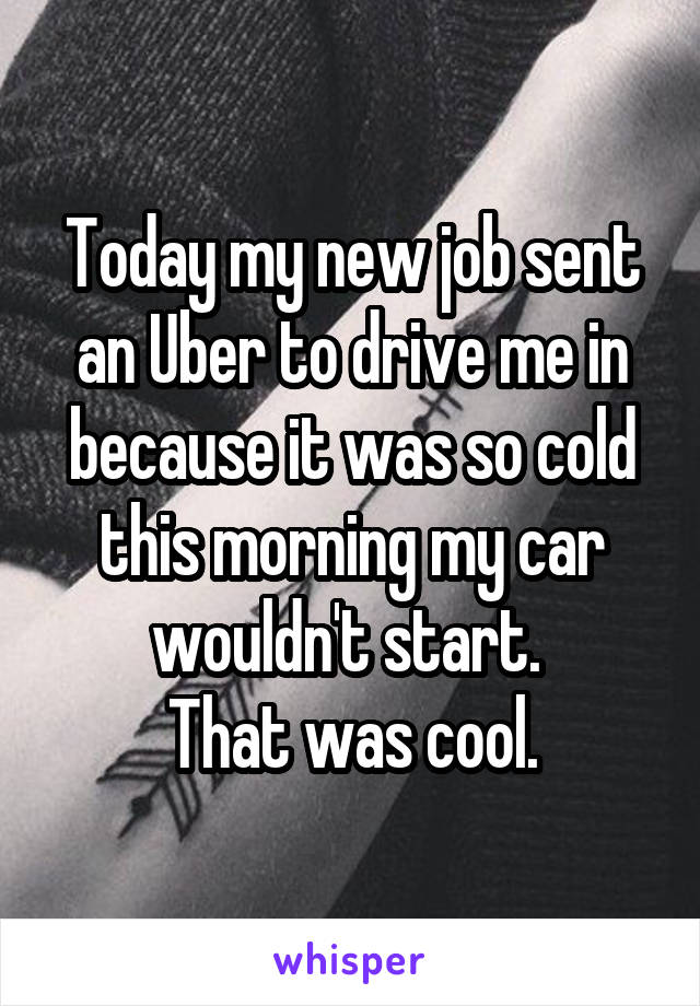 Today my new job sent an Uber to drive me in because it was so cold this morning my car wouldn't start. 
That was cool.