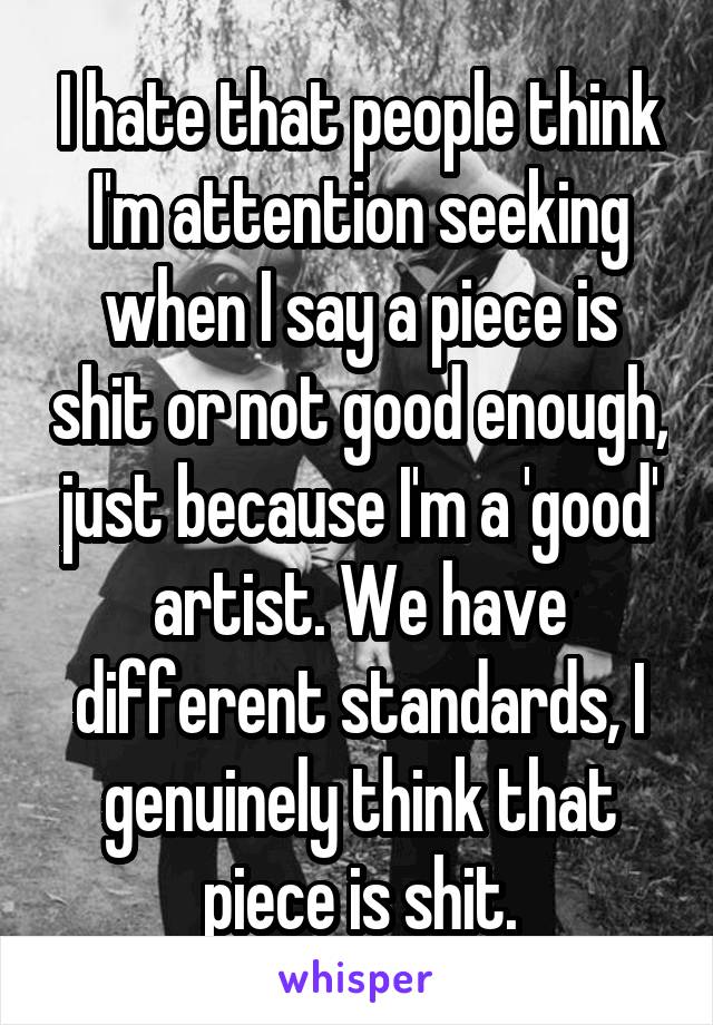 I hate that people think I'm attention seeking when I say a piece is shit or not good enough, just because I'm a 'good' artist. We have different standards, I genuinely think that piece is shit.