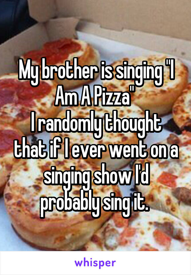 My brother is singing "I Am A Pizza" 
I randomly thought that if I ever went on a singing show I'd probably sing it. 