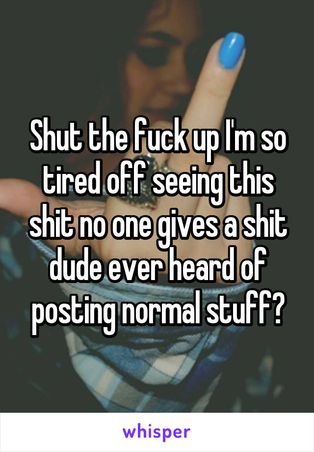 Shut the fuck up I'm so tired off seeing this shit no one gives a shit dude ever heard of posting normal stuff?