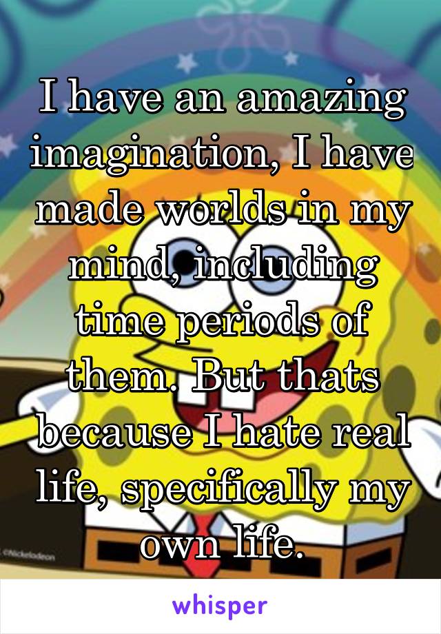 I have an amazing imagination, I have made worlds in my mind, including time periods of them. But thats because I hate real life, specifically my own life.