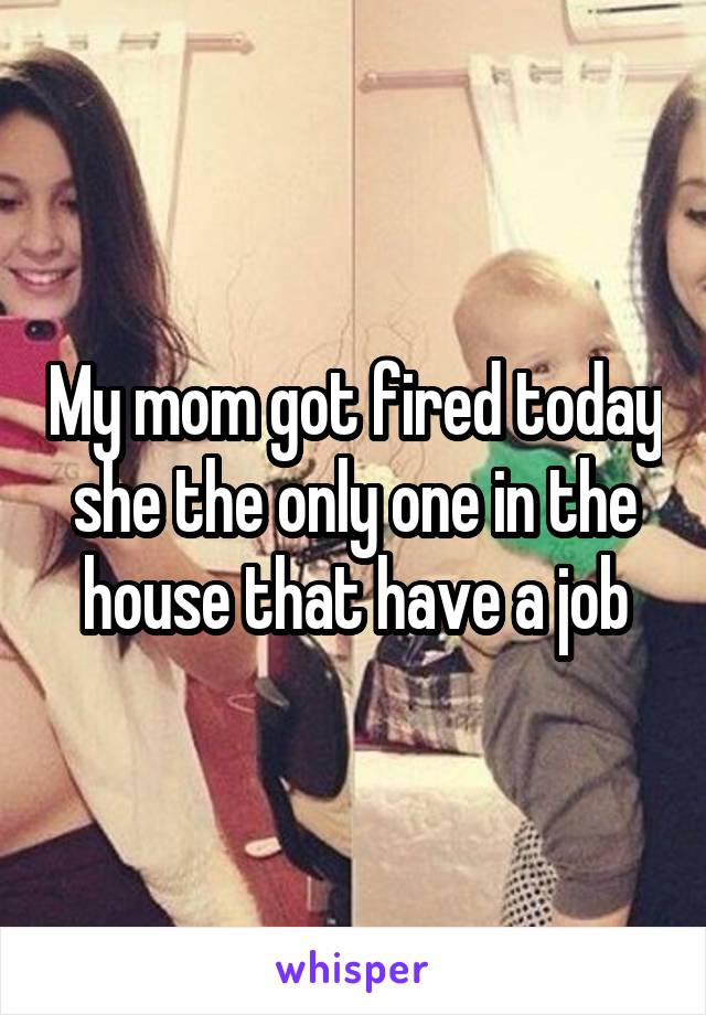 My mom got fired today she the only one in the house that have a job