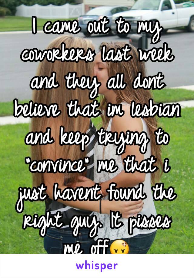 I came out to my coworkers last week and they all dont believe that im lesbian and keep trying to "convince" me that i just havent found the right guy. It pisses me off😡