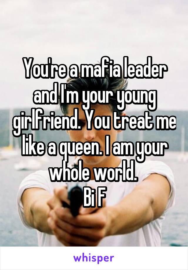 You're a mafia leader and I'm your young girlfriend. You treat me like a queen. I am your whole world. 
Bi F