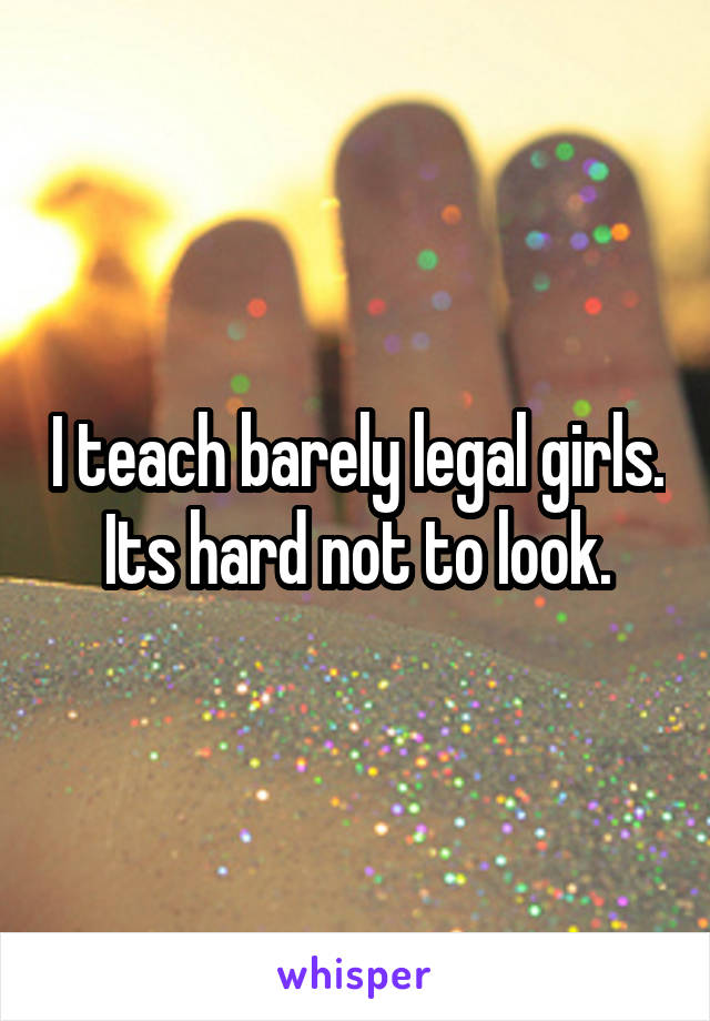 I teach barely legal girls. Its hard not to look.