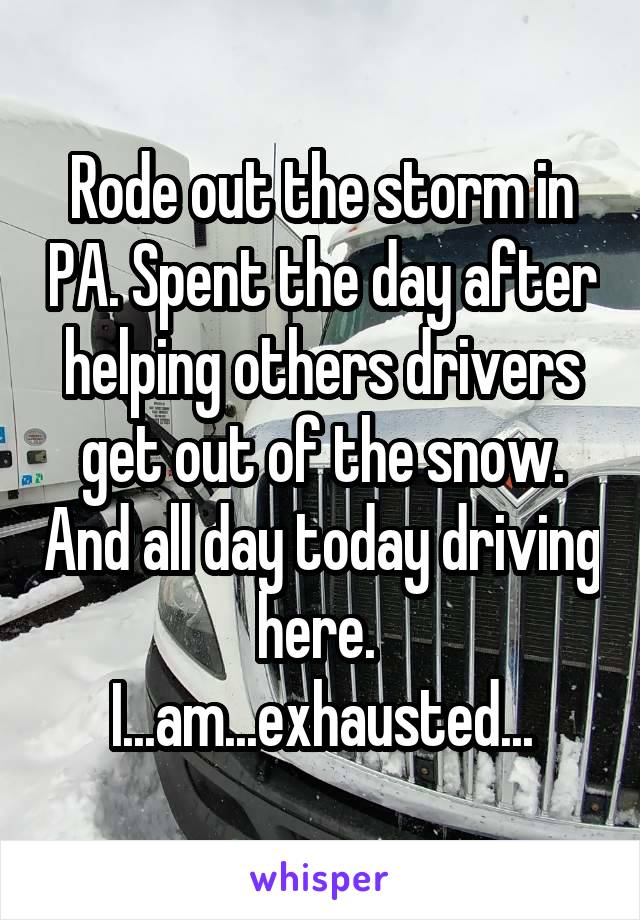 Rode out the storm in PA. Spent the day after helping others drivers get out of the snow. And all day today driving here. 
I...am...exhausted...