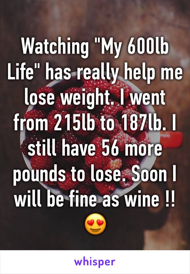 Watching "My 600lb Life" has really help me lose weight. I went from 215lb to 187lb. I still have 56 more pounds to lose. Soon I will be fine as wine !!😍