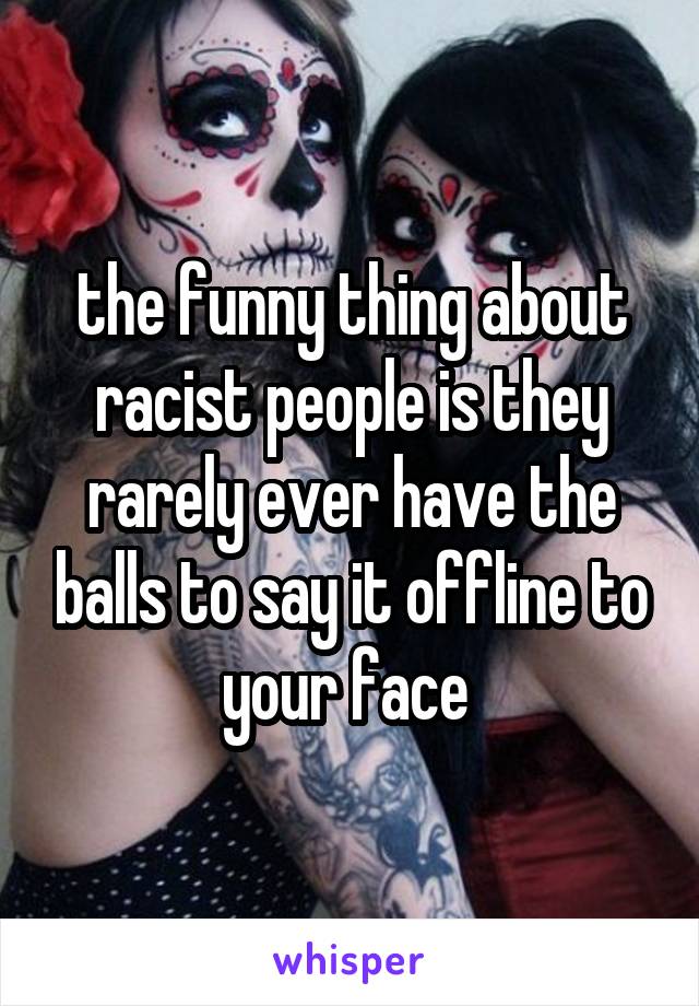 the funny thing about racist people is they rarely ever have the balls to say it offline to your face 