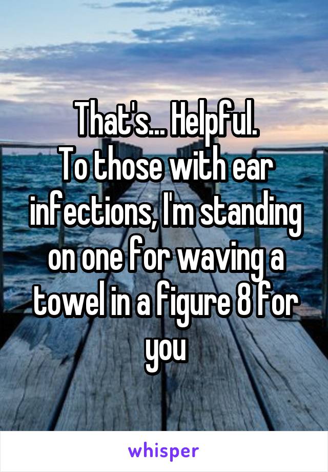 That's... Helpful.
To those with ear infections, I'm standing on one for waving a towel in a figure 8 for you