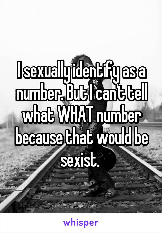 I sexually identify as a number. But I can't tell what WHAT number because that would be sexist. 