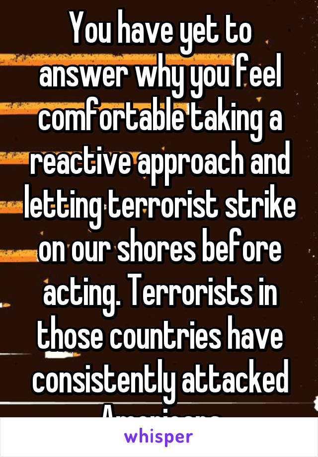 You have yet to answer why you feel comfortable taking a reactive approach and letting terrorist strike on our shores before acting. Terrorists in those countries have consistently attacked Americans