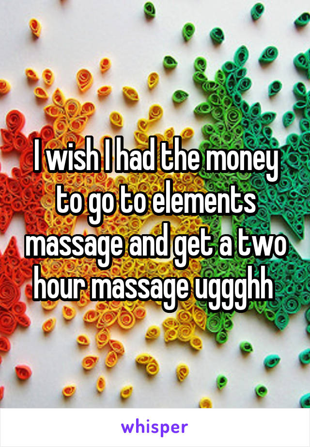 I wish I had the money to go to elements massage and get a two hour massage uggghh 