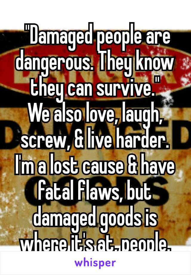  "Damaged people are dangerous. They know they can survive."
We also love, laugh, screw, & live harder. I'm a lost cause & have fatal flaws, but damaged goods is where it's at, people.