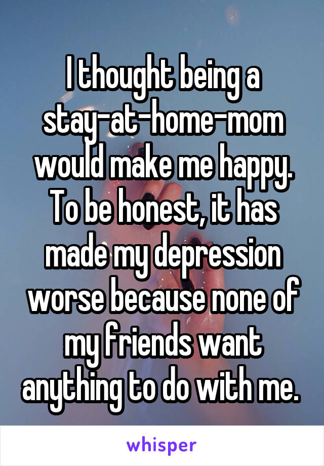 I thought being a stay-at-home-mom would make me happy. To be honest, it has made my depression worse because none of my friends want anything to do with me. 