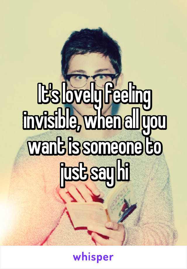 It's lovely feeling invisible, when all you want is someone to just say hi