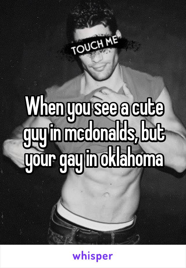 When you see a cute guy in mcdonalds, but your gay in oklahoma