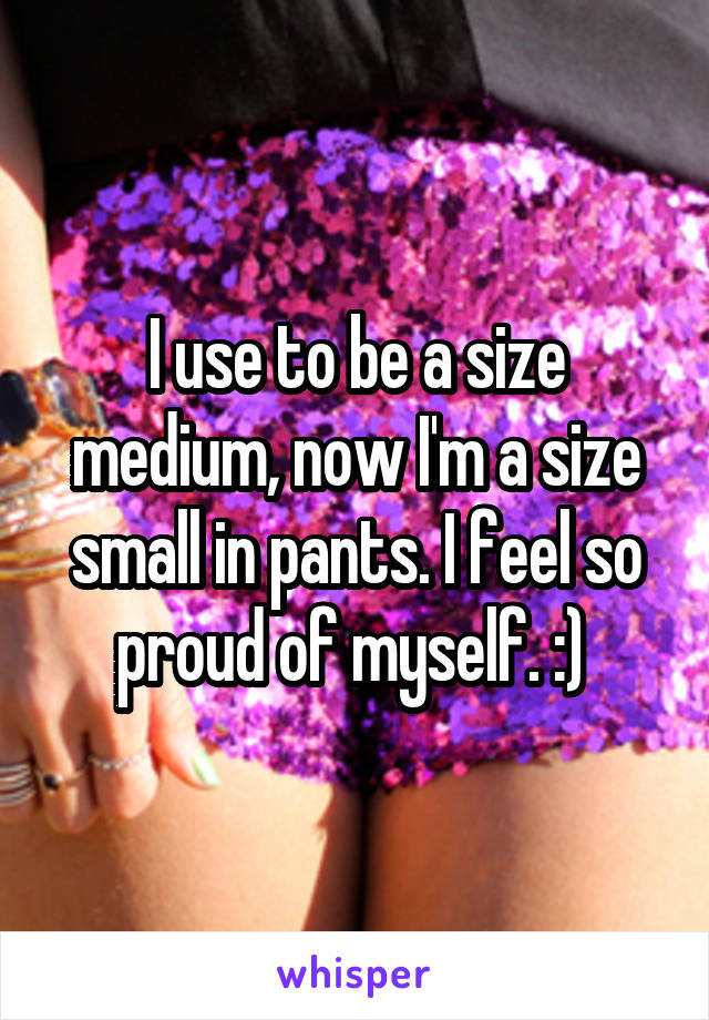 I use to be a size medium, now I'm a size small in pants. I feel so proud of myself. :) 