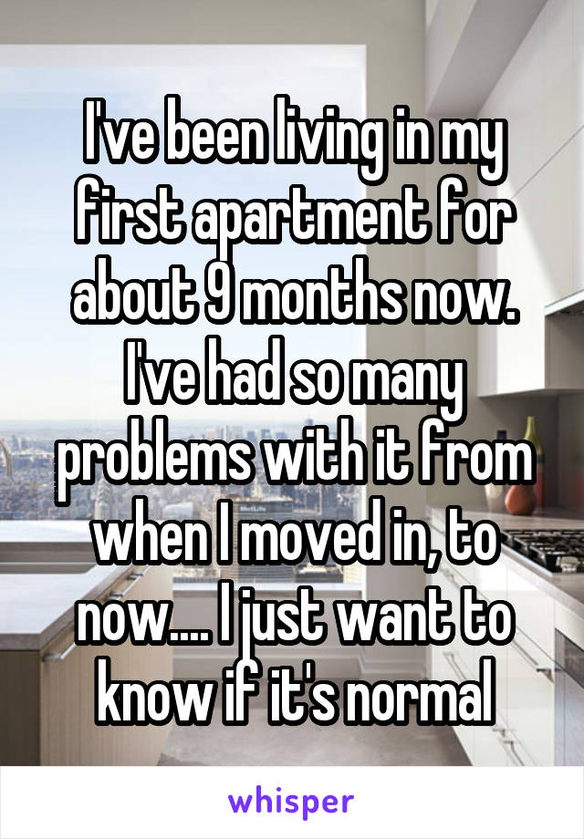 I've been living in my first apartment for about 9 months now. I've had so many problems with it from when I moved in, to now.... I just want to know if it's normal