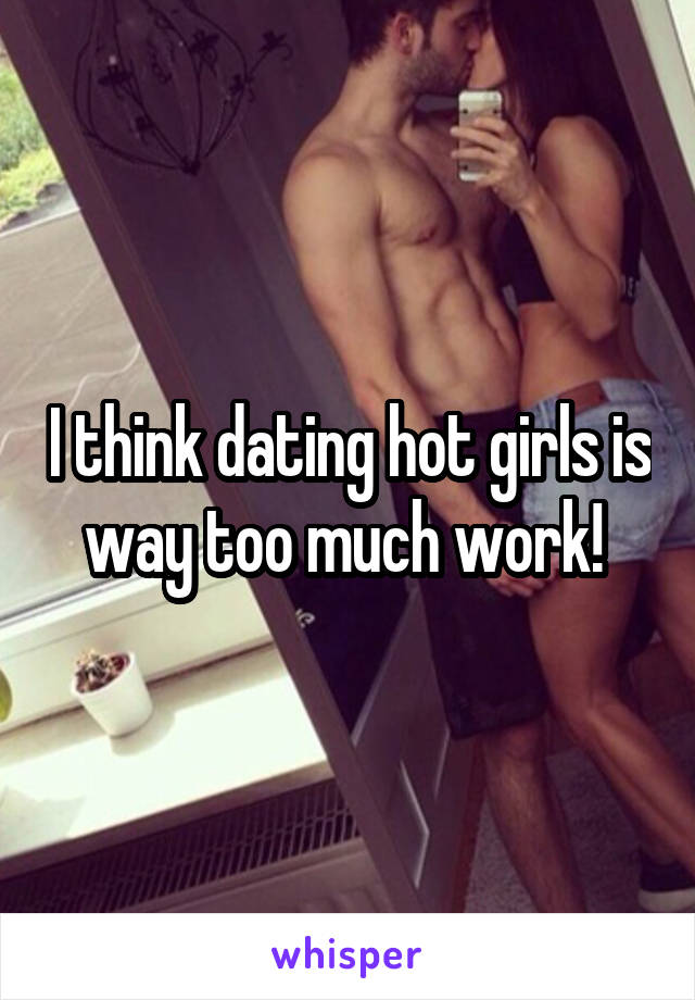 I think dating hot girls is way too much work! 