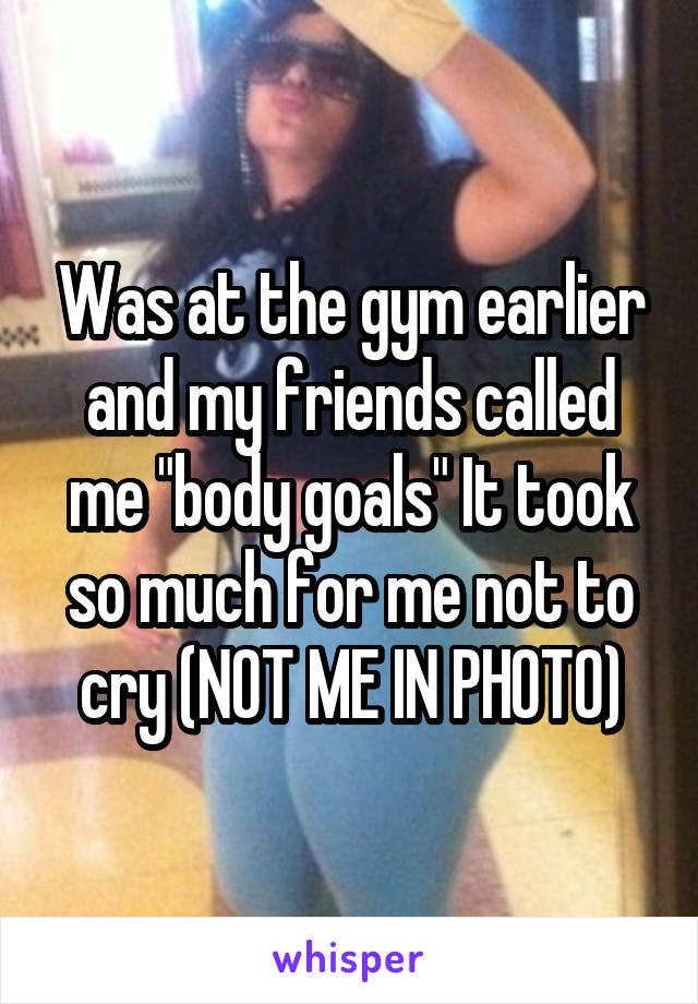 Was at the gym earlier and my friends called me "body goals" It took so much for me not to cry (NOT ME IN PHOTO)