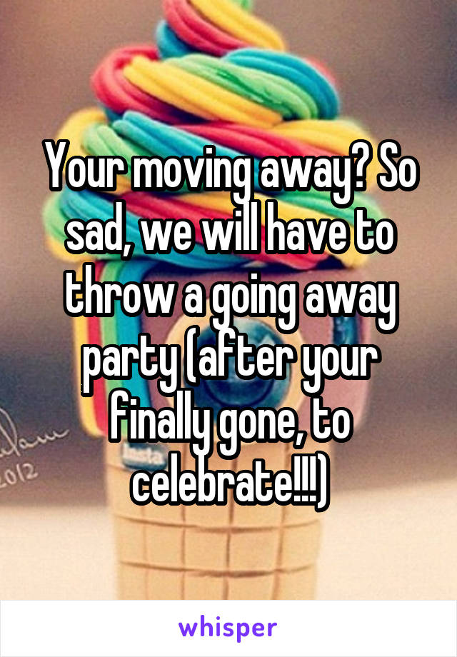 Your moving away? So sad, we will have to throw a going away party (after your finally gone, to celebrate!!!)