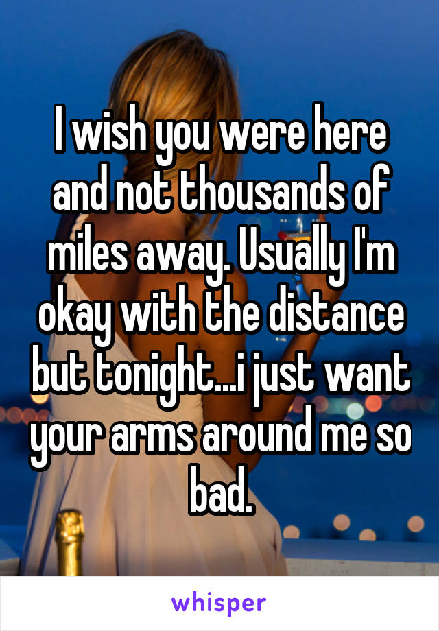 I wish you were here and not thousands of miles away. Usually I'm okay with the distance but tonight...i just want your arms around me so bad.