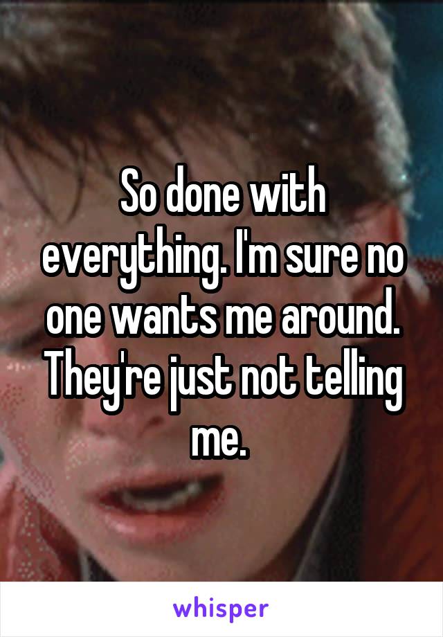 So done with everything. I'm sure no one wants me around. They're just not telling me. 