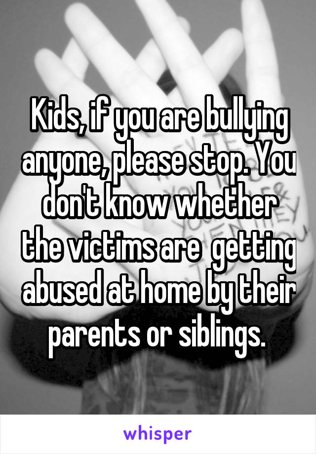 Kids, if you are bullying anyone, please stop. You don't know whether the victims are  getting abused at home by their parents or siblings. 