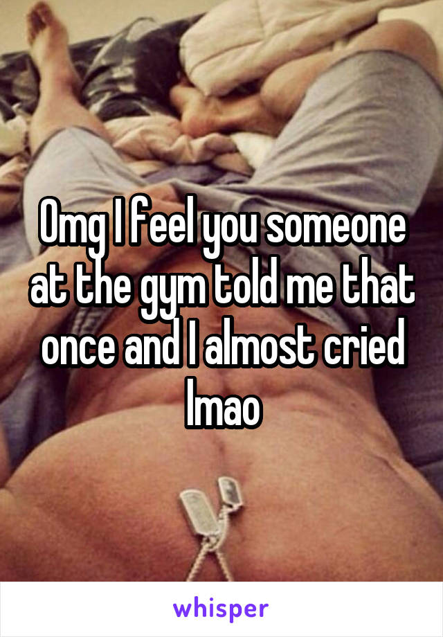 Omg I feel you someone at the gym told me that once and I almost cried lmao