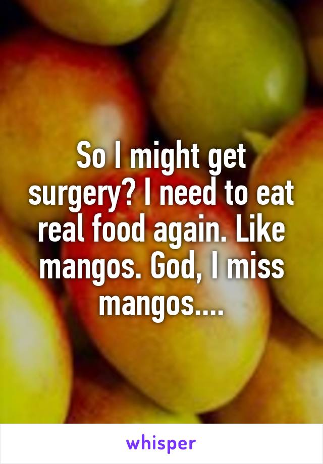 So I might get surgery? I need to eat real food again. Like mangos. God, I miss mangos....