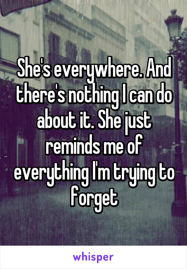 She's everywhere. And there's nothing I can do about it. She just reminds me of everything I'm trying to forget