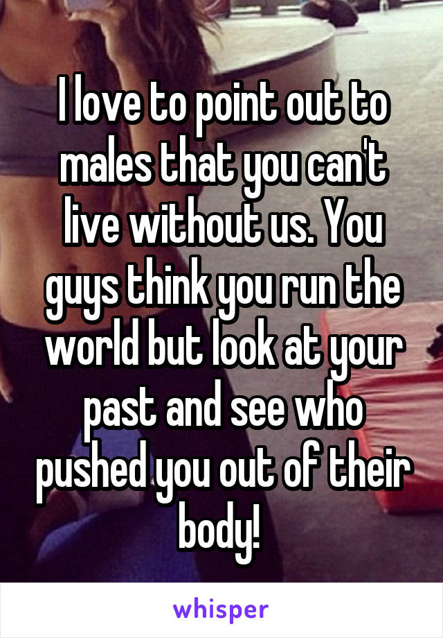 I love to point out to males that you can't live without us. You guys think you run the world but look at your past and see who pushed you out of their body! 