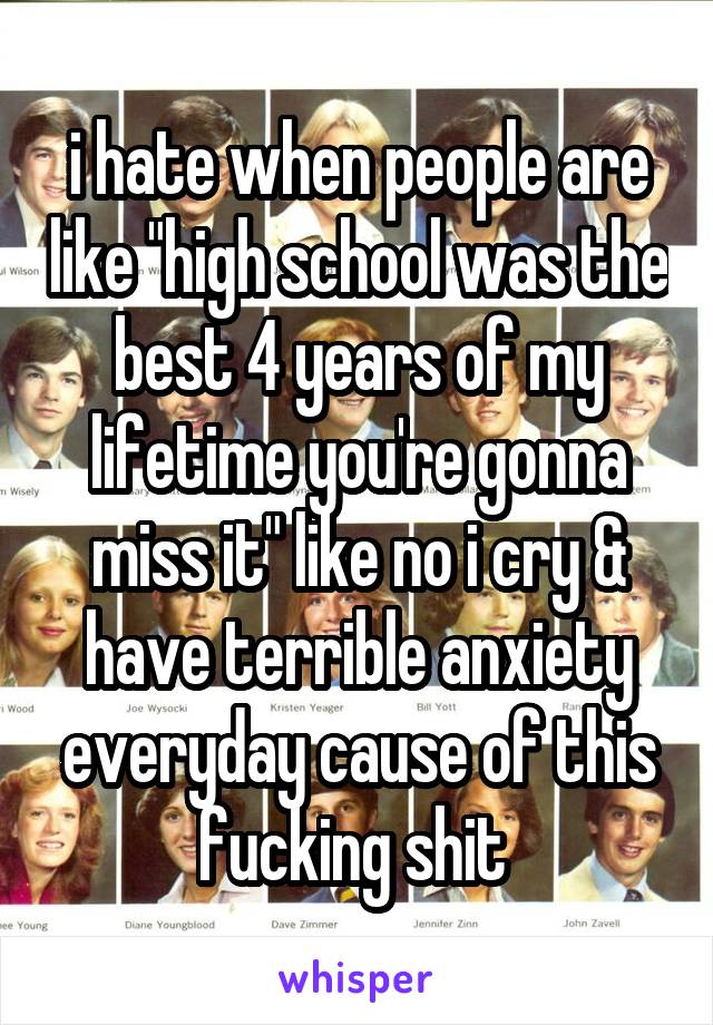 i hate when people are like "high school was the best 4 years of my lifetime you're gonna miss it" like no i cry & have terrible anxiety everyday cause of this fucking shit 