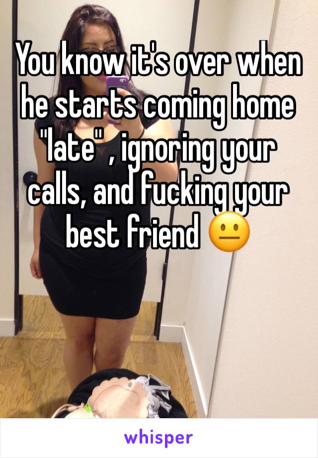 You know it's over when he starts coming home "late" , ignoring your calls, and fucking your best friend 😐