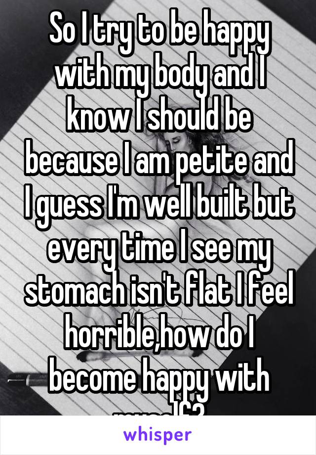 So I try to be happy with my body and I know I should be because I am petite and I guess I'm well built but every time I see my stomach isn't flat I feel horrible,how do I become happy with myself?