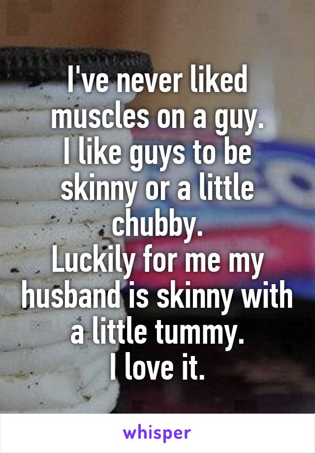 I've never liked muscles on a guy.
I like guys to be skinny or a little chubby.
Luckily for me my husband is skinny with a little tummy.
I love it.