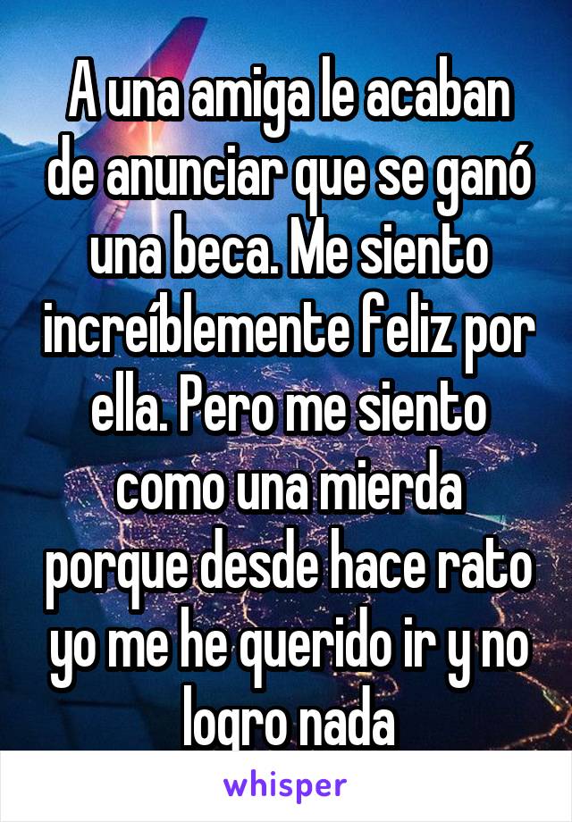 A una amiga le acaban de anunciar que se ganó una beca. Me siento increíblemente feliz por ella. Pero me siento como una mierda porque desde hace rato yo me he querido ir y no logro nada