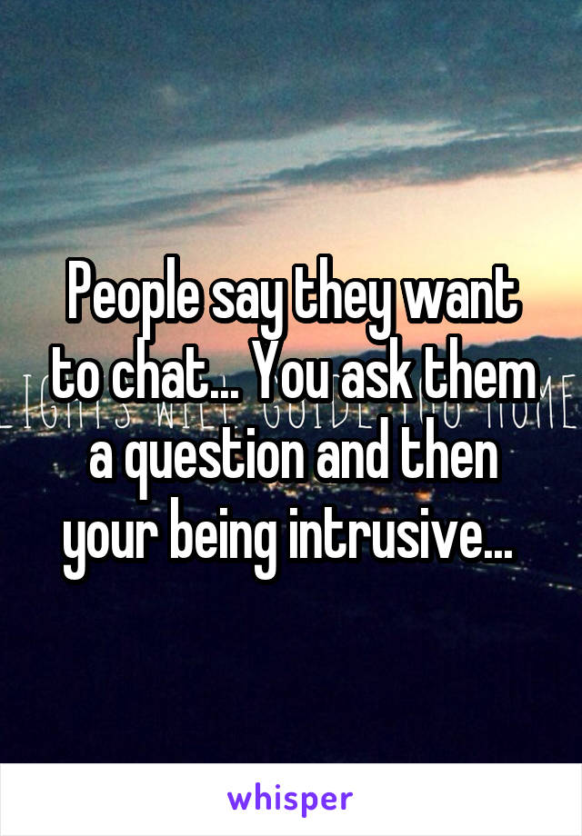 People say they want to chat... You ask them a question and then your being intrusive... 