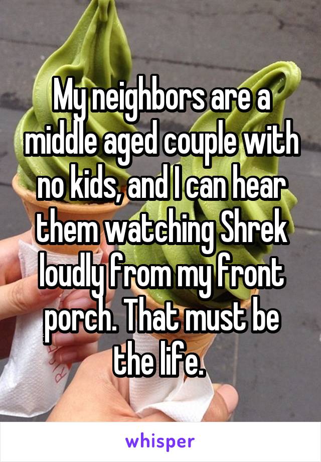 My neighbors are a middle aged couple with no kids, and I can hear them watching Shrek loudly from my front porch. That must be the life. 