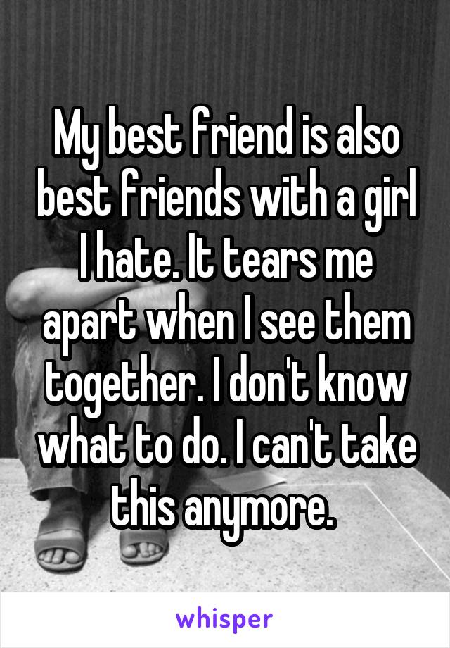 My best friend is also best friends with a girl I hate. It tears me apart when I see them together. I don't know what to do. I can't take this anymore. 