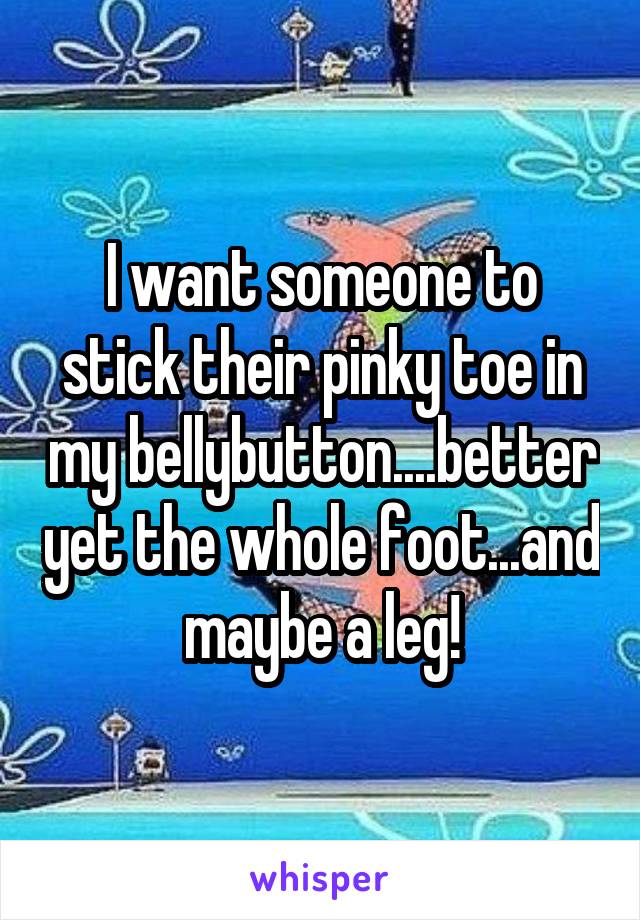 I want someone to stick their pinky toe in my bellybutton....better yet the whole foot...and maybe a leg!