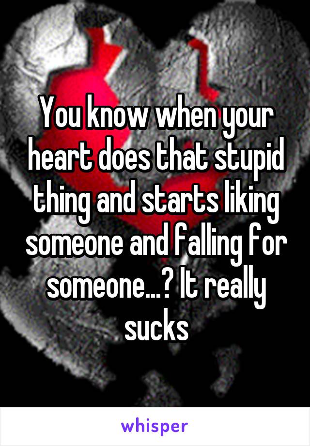 You know when your heart does that stupid thing and starts liking someone and falling for someone...? It really sucks