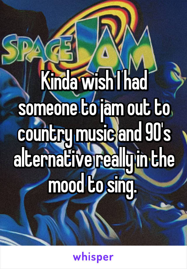 Kinda wish I had someone to jam out to country music and 90's alternative really in the mood to sing. 