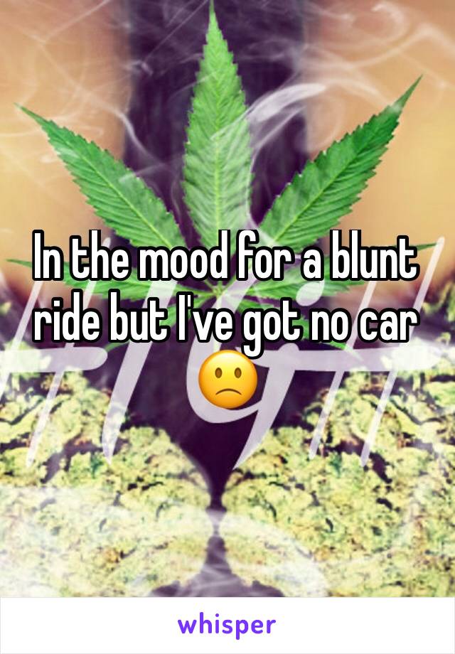 In the mood for a blunt ride but I've got no car 🙁