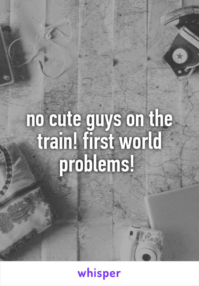 no cute guys on the train! first world problems! 