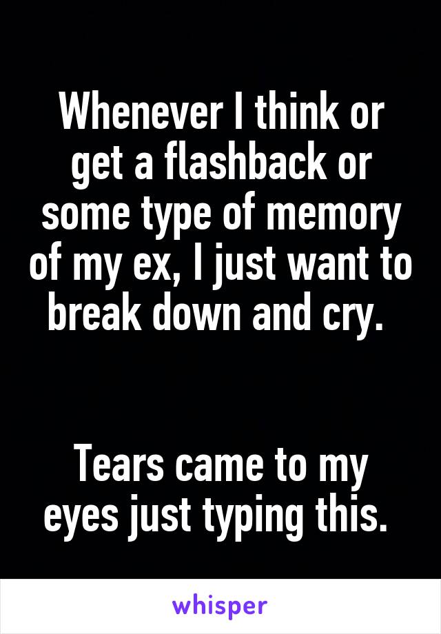 Whenever I think or get a flashback or some type of memory of my ex, I just want to break down and cry. 


Tears came to my eyes just typing this. 