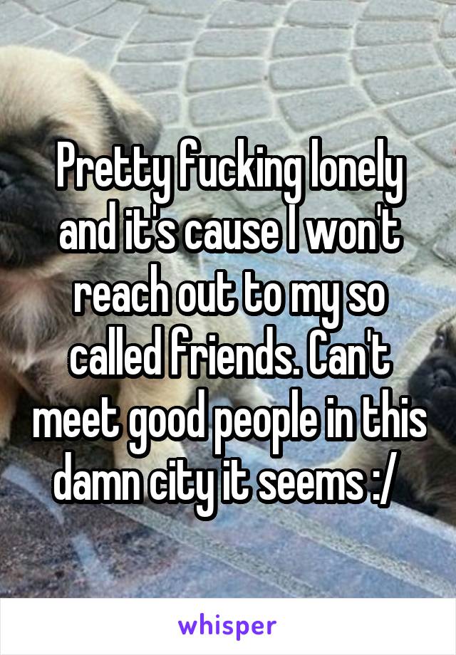 Pretty fucking lonely and it's cause I won't reach out to my so called friends. Can't meet good people in this damn city it seems :/ 