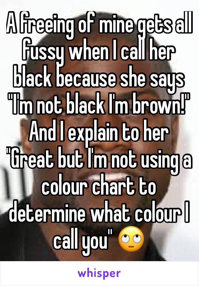 A freeing of mine gets all fussy when I call her black because she says "I'm not black I'm brown!" And I explain to her "Great but I'm not using a colour chart to determine what colour I call you" 🙄